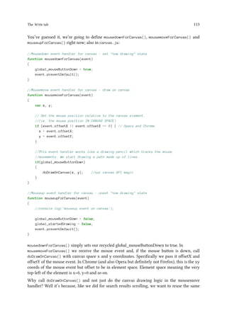 The Write tab 113
You’ve guessed it, we’re going to define mousedownForCanvas(), mousemoveForCanvas() and
mouseupForCanvas() right now; also in canvas.js:
//Mousedown event handler for canvas - set now drawing state
function mousedownForCanvas(event)
{
global_mouseButtonDown = true;
event.preventDefault();
}
//Mousemove event handler for canvas - draw on canvas
function mousemoveForCanvas(event)
{
var x, y;
// Get the mouse position relative to the canvas element.
//(ie. the mouse position IN CANVAS SPACE)
if (event.offsetX || event.offsetX == 0) { // Opera and Chrome
x = event.offsetX;
y = event.offsetY;
}
//This event handler works like a drawing pencil which tracks the mouse
//movements. We start drawing a path made up of lines.
if(global_mouseButtonDown)
{
doDrawOnCanvas(x, y); //our canvas API magic
}
}
//Mouseup event handler for canvas - unset now drawing state
function mouseupForCanvas(event)
{
//console.log('mouseup event on canvas');
global_mouseButtonDown = false;
global_startedDrawing = false;
event.preventDefault();
}
mousedownForCanvas() simply sets our recycled global_mouseButtonDown to true. In
mousemoveForCanvas() we receive the mouse event and, if the mouse button is down, call
doDrawOnCanvas() with canvas space x and y coordinates. Specifically we pass it offsetX and
offsetY of the mouse event. In Chrome (and also Opera but definitely not Firefox), this is the xy
coords of the mouse event but offset to be in element space. Element space meaning the very
top-left of the element is x=0, y=0 and so on.
Why call doDrawOnCanvas() and not just do the canvas drawing logic in the mousemove
handler? Well it’s because, like we did for search results scrolling, we want to reuse the same
 