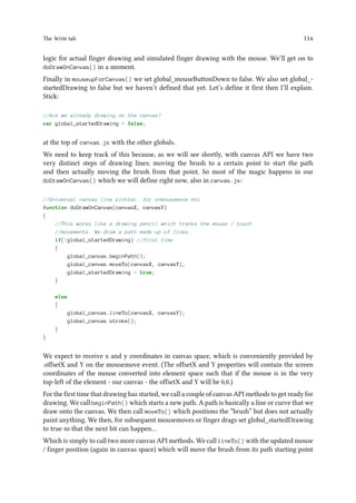 The Write tab 114
logic for actual finger drawing and simulated finger drawing with the mouse. We’ll get on to
doDrawOnCanvas() in a moment.
Finally in mouseupForCanvas() we set global_mouseButtonDown to false. We also set global_-
startedDrawing to false but we haven’t defined that yet. Let’s define it first then I’ll explain.
Stick:
//Are we already drawing on the canvas?
var global_startedDrawing = false;
at the top of canvas.js with the other globals.
We need to keep track of this because, as we will see shortly, with canvas API we have two
very distinct steps of drawing lines; moving the brush to a certain point to start the path
and then actually moving the brush from that point. So most of the magic happens in our
doDrawOnCanvas() which we will define right now, also in canvas.js:
//Universal canvas line plotter. for onmousemove etc
function doDrawOnCanvas(canvasX, canvasY)
{
//This works like a drawing pencil which tracks the mouse / touch
//movements. We draw a path made up of lines.
if(!global_startedDrawing) //first time
{
global_canvas.beginPath();
global_canvas.moveTo(canvasX, canvasY);
global_startedDrawing = true;
}
else
{
global_canvas.lineTo(canvasX, canvasY);
global_canvas.stroke();
}
}
We expect to receive x and y coordinates in canvas space, which is conveniently provided by
.offsetX and Y on the mousemove event. (The offsetX and Y properties will contain the screen
coordinates of the mouse converted into element space such that if the mouse is in the very
top-left of the element - our canvas - the offsetX and Y will be 0,0.)
For the first time that drawing has started, we call a couple of canvas API methods to get ready for
drawing. We call beginPath() which starts a new path. A path is basically a line or curve that we
draw onto the canvas. We then call moveTo() which positions the “brush” but does not actually
paint anything. We then, for subsequent mousemoves or finger drags set global_startedDrawing
to true so that the next bit can happen…
Which is simply to call two more canvas API methods. We call lineTo() with the updated mouse
/ finger position (again in canvas space) which will move the brush from its path starting point
 