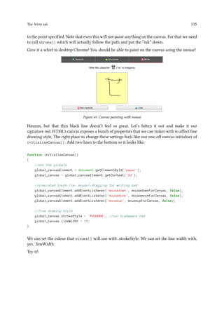 The Write tab 115
to the point specified. Note that even this will not paint anything on the canvas. For that we need
to call stroke() which will actually follow the path and put the “ink” down.
Give it a whirl in desktop Chrome! You should be able to paint on the canvas using the mouse!
Figure 49. Canvas painting with mouse
Hmmm, but that thin black line doesn’t feel so great. Let’s fatten it out and make it our
signature red. HTML5 canvas exposes a bunch of properties that we can tinker with to affect line
drawing style. The right place to change these settings feels like our one-off canvas initialiser of
initialiseCanvas(). Add two lines to the bottom so it looks like:
function initialiseCanvas()
{
//set the globals
global_canvasElement = document.getElementById('paper');
global_canvas = global_canvasElement.getContext('2d');
//simulated touch (ie. mouse) dragging for writing pad
global_canvasElement.addEventListener('mousedown', mousedownForCanvas, false);
global_canvasElement.addEventListener('mousemove', mousemoveForCanvas, false);
global_canvasElement.addEventListener('mouseup', mouseupForCanvas, false);
//line drawing style
global_canvas.strokeStyle = '#990000'; //our trademark red
global_canvas.lineWidth = 10;
}
We can set the colour that stroke() will use with .strokeStyle. We can set the line width with,
yes, .lineWidth.
Try it!:
 