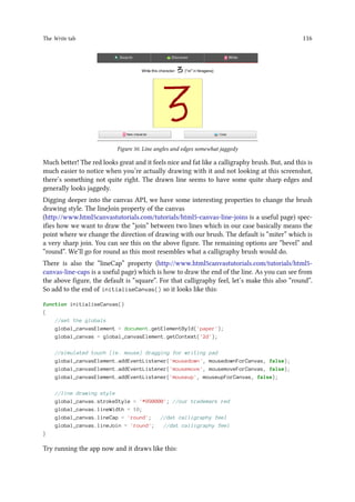 The Write tab 116
Figure 50. Line angles and edges somewhat jaggedy
Much better! The red looks great and it feels nice and fat like a calligraphy brush. But, and this is
much easier to notice when you’re actually drawing with it and not looking at this screenshot,
there’s something not quite right. The drawn line seems to have some quite sharp edges and
generally looks jaggedy.
Digging deeper into the canvas API, we have some interesting properties to change the brush
drawing style. The lineJoin property of the canvas
(http://www.html5canvastutorials.com/tutorials/html5-canvas-line-joins is a useful page) spec-
ifies how we want to draw the “join” between two lines which in our case basically means the
point where we change the direction of drawing with our brush. The default is “miter” which is
a very sharp join. You can see this on the above figure. The remaining options are “bevel” and
“round”. We’ll go for round as this most resembles what a calligraphy brush would do.
There is also the “lineCap” property (http://www.html5canvastutorials.com/tutorials/html5-
canvas-line-caps is a useful page) which is how to draw the end of the line. As you can see from
the above figure, the default is “square”. For that calligraphy feel, let’s make this also “round”.
So add to the end of initialiseCanvas() so it looks like this:
function initialiseCanvas()
{
//set the globals
global_canvasElement = document.getElementById('paper');
global_canvas = global_canvasElement.getContext('2d');
//simulated touch (ie. mouse) dragging for writing pad
global_canvasElement.addEventListener('mousedown', mousedownForCanvas, false);
global_canvasElement.addEventListener('mousemove', mousemoveForCanvas, false);
global_canvasElement.addEventListener('mouseup', mouseupForCanvas, false);
//line drawing style
global_canvas.strokeStyle = '#990000'; //our trademark red
global_canvas.lineWidth = 10;
global_canvas.lineCap = 'round'; //dat calligraphy feel
global_canvas.lineJoin = 'round'; //dat calligraphy feel
}
Try running the app now and it draws like this:
 