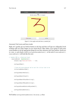 The Write tab 117
Figure 51. Line angles and ends have a rounder feel
Awesome! I feel warm and fuzzy inside.
Right, let’s quickly get our bottom buttons in the bag and then we’ll get our calligraphy brush
working with our sticky fingers on our actual device. Okey dokey, we’re going to need some
event handlers to do the appropriate things for our New character and Clear buttons. Stroll over
to index.js and whack a call to configureCanvasButtons(); at the end of receivedEvent().
receivedEvent() will look like this now:
// Update DOM on a Received Event
receivedEvent: function(id) {
console.log('Received Event: ' + id);
configureTabs();
//load and show whatever we've set the initial tab to be
initialiseDefaultTab();
configureSearchButton();
configureSearchInput();
configureSearchTouchScrolling();
configureSearchMouseScrolling();
configureCanvasRotationAdjustment();
configureCanvasButtons();
},
We’ll define configureCanvasButtons() in canvas.js thus:
 