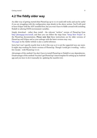 Getting started 8
4.2 The fiddly older way
An older way of getting started (that PhoneGap up to v2.1.0 used) still works and can be useful
if you are struggling with the configuration steps details in the above section. You’ll still need
to have Eclipse with the ADT installed first, but you won’t have to fiddle around with installing
NodeJS or altering PATH environment variables.
Simply download - rather than install - the relevant “archive” version of PhoneGap from
http://phonegap.com/install, and then you can follow the steps from “Setup New Project” in
the PhoneGap documentation. Please note that these instructions are for older versions of
PhoneGap and Eclipse and so your mileage with the latest versions may vary.
This page on the Adobe website is also a useful reference.
Sorry but I can’t specify exactly how to do it this way as it is not the supported way any more.
It might stop working for future versions of PhoneGap. Though I could get it working - with a
few tweaks - with PhoneGap v3.1.0.
Advantages of this method: You don’t have to install PhoneGap or NodeJS or any dependencies.
Disadvantages of this method: You don’t get PhoneGap’s latest template for setting up an Android
app and you have to do it manually (ie. updating the manifest etc).
 
