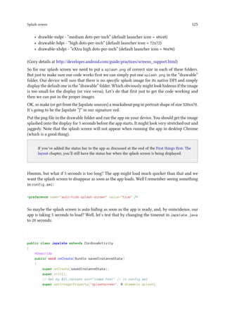 Splash screen 125
• drawble-mdpi - “medium dots-per-inch” (default launcher icon = 48x48)
• drawable-hdpi - “high dots-per-inch” (default launcher icon = 72x72)
• drawable-xhdpi - “eXtra high dots-per-inch” (default launcher icon = 96x96)
(Gory details at http://developer.android.com/guide/practices/screens_support.html)
So for our splash screen we need to put a splash.png of correct size in each of these folders.
But just to make sure our code works first we can simply put one splash.png in the “drawable”
folder. Our device will suss that there is no specific splash image for its native DPI and simply
display the default one in the “drawable” folder. Which obviously might look hideous if the image
is too small for the display (or vice versa). Let’s do that first just to get the code working and
then we can put in the proper images.
OK, so make (or get from the Japxlate sources) a muckabout png in portrait shape of size 320x470.
It’s going to be the Japxlate “J” in our signature red.
Put the png file in the drawable folder and run the app on your device. You should get the image
splashed onto the display for 5 seconds before the app starts. It might look very stretched out and
jaggedy. Note that the splash screen will not appear when running the app in desktop Chrome
(which is a good thing).
..
If you’ve added the status bar to the app as discussed at the end of the First things first: The
layout chapter, you’ll still have the status bar when the splash screen is being displayed.
Hmmm, but what if 5 seconds is too long? The app might load much quicker than that and we
want the splash screen to disappear as soon as the app loads. Well I remember seeing something
in config.xml:
preference name=auto-hide-splash-screen value=true /
So maybe the splash screen is auto hiding as soon as the app is ready, and, by coincidence, our
app is taking 5 seconds to load? Well, let’s test that by changing the timeout in Japxlate.java
to 20 seconds:
.
.
public class Japxlate extends CordovaActivity
{
@Override
public void onCreate(Bundle savedInstanceState)
{
super.onCreate(savedInstanceState);
super.init();
// Set by lt;content src=index.html / in config.xml
super.setIntegerProperty(splashscreen, R.drawable.splash);
 
