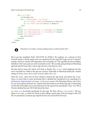 Quick run-through of the default app 10
<div class="app">
<h1>PhoneGap</h1>
<div id="deviceready" class="blink">
<p class="event listening">Connecting to Device</p>
<p class="event received">Device is Ready</p>
</div>
</div>
<script type="text/javascript" src="phonegap.js"></script>
<script type="text/javascript" src="js/index.js"></script>
<script type="text/javascript">
app.initialize();
</script>
</body>
</html>
PhoneGap v3.3.0 adds a comment talking about a workaround for iOS 7.
We’ve got the simplified “html” DOCTYPE for HTML5. We explicity set a charset of utf-8
Unicode which is clearly going to be very important for this app! We’ve got a lot of “viewport”
settings which are mostly self-explanatory, but essentially say “this app fills the device display,
defaults to 100% zoom and can not be zoomed in or out”. This is really going to help our PhoneGap
app look and feel more like a native app and not a web browser view.
We then link to some CSS which we’ll look at shortly. The <title> needs updating, but this
won’t normally be visible to the app user anyway. Especially as PhoneGap build puts a theme
setting of Theme.Black.NoTitleBar in AndroidManifest.xml.
Then the <body> starts and we have whatever markup the app needs. Just before the <body>
closes, we have links to some JavaScript (this is debated but considered to be something of a
performance improvement). phonegap.js (in assets/www) is the PhoneGap library and is how
we can access phone hardware (ie. camera) from JavaScript in our PhoneGap app. Commenting
out this file will enable you to somewhat preview the app just by opening the index.html file in
Chrome desktop browser. We’ll talk about this later.
js/index.js is JavaScript specifically for this app. We then call app.initialize(). The app
object is in index.js which we’ll look at after taking a quick peek at the key things in the CSS
file we mentioned a moment ago (Apache licence text removed for brevity):
 