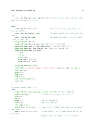 Quick run-through of the default app 11
* {
-webkit-tap-highlight-color: rgba(0,0,0,0); /* make transparent link selection, adj
ust last value opacity 0 to 1.0 */
}
body {
-webkit-touch-callout: none; /* prevent callout to copy image, etc w
hen tap to hold */
-webkit-text-size-adjust: none; /* prevent webkit from resizing text to
fit */
-webkit-user-select: none; /* prevent copy paste, to allow, change
'none' to 'text' */
background-color:#E4E4E4;
background-image:linear-gradient(top, #A7A7A7 0%, #E4E4E4 51%);
background-image:-webkit-linear-gradient(top, #A7A7A7 0%, #E4E4E4 51%);
background-image:-ms-linear-gradient(top, #A7A7A7 0%, #E4E4E4 51%);
background-image:-webkit-gradient(
linear,
left top,
left bottom,
color-stop(0, #A7A7A7),
color-stop(0.51, #E4E4E4)
);
background-attachment:fixed;
font-family:'HelveticaNeue-Light', 'HelveticaNeue', Helvetica, Arial, sans-serif;
font-size:12px;
height:100%;
margin:0px;
padding:0px;
text-transform:uppercase;
width:100%;
}
/* Portrait layout (default) */
.app {
background:url(../img/logo.png) no-repeat center top; /* 170px x 200px */
position:absolute; /* position in the center of the screen */
left:50%;
top:50%;
height:50px; /* text area height */
width:225px; /* text area width */
text-align:center;
padding:180px 0px 0px 0px; /* image height is 200px (bottom 20px are overlapped
with text) */
margin:-115px 0px 0px -112px; /* offset vertical: half of image height and text ar
ea height */
/* offset horizontal: half of text area width */
}
 