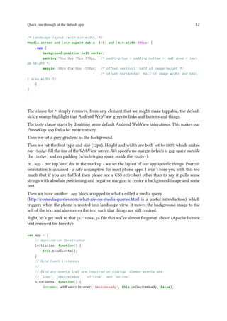 Quick run-through of the default app 12
/* Landscape layout (with min-width) */
@media screen and (min-aspect-ratio: 1/1) and (min-width:400px) {
.app {
background-position:left center;
padding:75px 0px 75px 170px; /* padding-top + padding-bottom + text area = ima
ge height */
margin:-90px 0px 0px -198px; /* offset vertical: half of image height */
/* offset horizontal: half of image width and tex
t area width */
}
}
.
.
The clause for * simply removes, from any element that we might make tappable, the default
sickly orange highlight that Android WebView gives to links and buttons and things.
The body clause starts by disabling some default Android WebView interations. This makes our
PhoneGap app feel a bit more nativey.
Then we set a grey gradient as the background.
Then we set the font type and size (12px). Height and width are both set to 100% which makes
our <body> fill the size of the WebView screen. We specify no margin (which is gap space outside
the <body>) and no padding (which is gap space inside the <body>).
In .app - our top level div in the markup - we set the layout of our app specific things. Portrait
orientation is assumed - a safe assumption for most phone apps. I won’t bore you with this too
much (but if you are baffled then please see a CSS refresher) other than to say it pulls some
strings with absolute positioning and negative margins to centre a background image and some
text.
Then we have another .app block wrapped in what’s called a media query
(http://cssmediaqueries.com/what-are-css-media-queries.html is a useful introduction) which
triggers when the phone is rotated into landscape view. It moves the background image to the
left of the text and also moves the text such that things are still centred.
Right, let’s get back to that js/index.js file that we’ve almost forgotten about! (Apache licence
text removed for brevity):
var app = {
// Application Constructor
initialize: function() {
this.bindEvents();
},
// Bind Event Listeners
//
// Bind any events that are required on startup. Common events are:
// 'load', 'deviceready', 'offline', and 'online'.
bindEvents: function() {
document.addEventListener('deviceready', this.onDeviceReady, false);
 