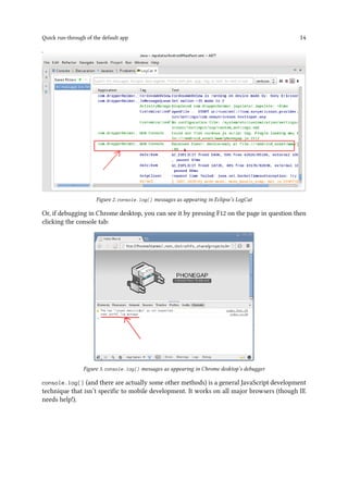 Quick run-through of the default app 14
Figure 2. console.log() messages as appearing in Eclipse’s LogCat
Or, if debugging in Chrome desktop, you can see it by pressing F12 on the page in question then
clicking the console tab:
Figure 3. console.log() messages as appearing in Chrome desktop’s debugger
console.log() (and there are actually some other methods) is a general JavaScript development
technique that isn’t specific to mobile development. It works on all major browsers (though IE
needs help!).
 