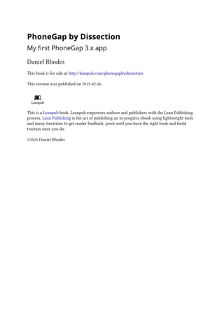 PhoneGap by Dissection
My first PhoneGap 3.x app
Daniel Rhodes
This book is for sale at http://leanpub.com/phonegapbydissection
This version was published on 2015-02-26
This is a Leanpub book. Leanpub empowers authors and publishers with the Lean Publishing
process. Lean Publishing is the act of publishing an in-progress ebook using lightweight tools
and many iterations to get reader feedback, pivot until you have the right book and build
traction once you do.
©2015 Daniel Rhodes
 