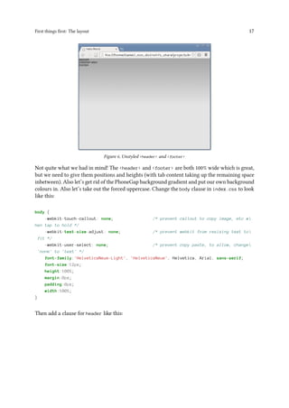 First things first: The layout 17
Figure 6. Unstyled <header> and <footer>
Not quite what we had in mind! The <header> and <footer> are both 100% wide which is great,
but we need to give them positions and heights (with tab content taking up the remaining space
inbetween). Also let’s get rid of the PhoneGap background gradient and put our own background
colours in. Also let’s take out the forced uppercase. Change the body clause in index.css to look
like this:
body {
-webkit-touch-callout: none; /* prevent callout to copy image, etc w
hen tap to hold */
-webkit-text-size-adjust: none; /* prevent webkit from resizing text to
fit */
-webkit-user-select: none; /* prevent copy paste, to allow, change
'none' to 'text' */
font-family:'HelveticaNeue-Light', 'HelveticaNeue', Helvetica, Arial, sans-serif;
font-size:12px;
height:100%;
margin:0px;
padding:0px;
width:100%;
}
Then add a clause for header like this:
 