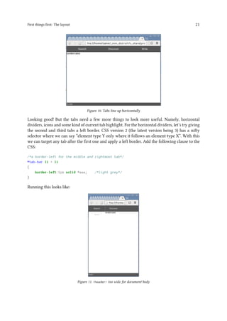 First things first: The layout 21
Figure 10. Tabs line up horizontally
Looking good! But the tabs need a few more things to look more useful. Namely, horizontal
dividers, icons and some kind of current tab highlight. For the horizontal dividers, let’s try giving
the second and third tabs a left border. CSS version 2 (the latest version being 3) has a nifty
selector where we can say “element type Y only where it follows an element type X”. With this
we can target any tab after the first one and apply a left border. Add the following clause to the
CSS:
/*a border-left for the middle and rightmost tab*/
#tab-bar li + li
{
border-left:1px solid #aaa; /*light grey*/
}
Running this looks like:
Figure 11. <header> too wide for document body
 