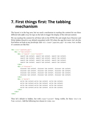 7. First things first: The tabbing
mechanism
The layout is in the bag now, but we need a mechanism to markup the content for our three
different tabs and a way for taps on the tabs to trigger the display of the relevant content.
We can markup the content for all three tabs in the HTML file and simply have Discover and
Write hidden (Search is our default remember) with CSS when the app first starts. Let’s do this
first before we look at any JavaScript. Edit <div class="japxlate_app"> in index.html so that
it’s contents are like this:
<div class="japxlate_app">
<div id="tab-content">
<div id="search" class="current">
search tab content. search tab content. search tab content.
search tab content. search tab content. search tab content.
search tab content. search tab content. search tab content.
search tab content. search tab content. search tab content.
</div>
<div id="discover">
discover tab content. discover tab content. discover tab content.
discover tab content. discover tab content. discover tab content.
discover tab content. discover tab content. discover tab content.
discover tab content. discover tab content. discover tab content.
</div>
<div id="write">
write tab content.write tab content. write tab content.
write tab content.write tab content. write tab content.
write tab content.write tab content. write tab content.
write tab content.write tab content. write tab content.
</div>
</div>
</div>
Then let’s default to hidden, but with class="current" being visible, for these <div>s in
#tab-content. Add the following two clauses to index.css:
 