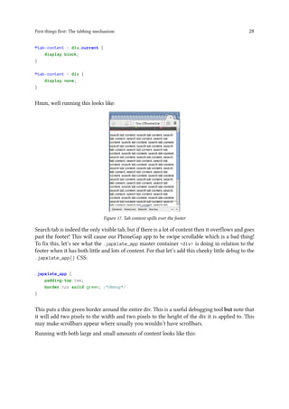 First things first: The tabbing mechanism 28
#tab-content > div.current {
display:block;
}
#tab-content > div {
display:none;
}
Hmm, well running this looks like:
Figure 17. Tab content spills over the footer
Search tab is indeed the only visible tab, but if there is a lot of content then it overflows and goes
past the footer! This will cause our PhoneGap app to be swipe scrollable which is a bad thing!
To fix this, let’s see what the .japxlate_app master container <div> is doing in relation to the
footer when it has both little and lots of content. For that let’s add this cheeky little debug to the
.japxlate_app{} CSS:
.japxlate_app {
padding-top:1em;
border:1px solid green; /*debug*/
}
This puts a thin green border around the entire div. This is a useful debugging tool but note that
it will add two pixels to the width and two pixels to the height of the div it is applied to. This
may make scrollbars appear where usually you wouldn’t have scrollbars.
Running with both large and small amounts of content looks like this:
 