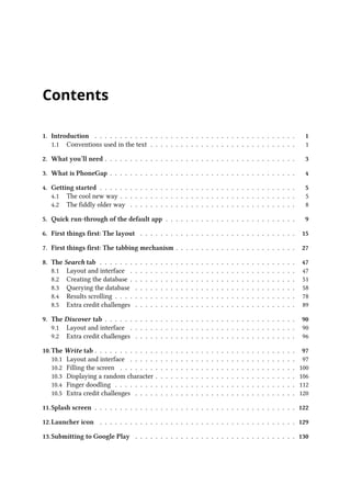 Contents
1. Introduction . . . . . . . . . . . . . . . . . . . . . . . . . . . . . . . . . . . . . . . . 1
1.1 Conventions used in the text . . . . . . . . . . . . . . . . . . . . . . . . . . . . . 1
2. What you’ll need . . . . . . . . . . . . . . . . . . . . . . . . . . . . . . . . . . . . . . 3
3. What is PhoneGap . . . . . . . . . . . . . . . . . . . . . . . . . . . . . . . . . . . . . 4
4. Getting started . . . . . . . . . . . . . . . . . . . . . . . . . . . . . . . . . . . . . . . 5
4.1 The cool new way . . . . . . . . . . . . . . . . . . . . . . . . . . . . . . . . . . . 5
4.2 The fiddly older way . . . . . . . . . . . . . . . . . . . . . . . . . . . . . . . . . 8
5. Quick run-through of the default app . . . . . . . . . . . . . . . . . . . . . . . . . . 9
6. First things first: The layout . . . . . . . . . . . . . . . . . . . . . . . . . . . . . . . 15
7. First things first: The tabbing mechanism . . . . . . . . . . . . . . . . . . . . . . . . 27
8. The Search tab . . . . . . . . . . . . . . . . . . . . . . . . . . . . . . . . . . . . . . . 47
8.1 Layout and interface . . . . . . . . . . . . . . . . . . . . . . . . . . . . . . . . . 47
8.2 Creating the database . . . . . . . . . . . . . . . . . . . . . . . . . . . . . . . . . 51
8.3 Querying the database . . . . . . . . . . . . . . . . . . . . . . . . . . . . . . . . 58
8.4 Results scrolling . . . . . . . . . . . . . . . . . . . . . . . . . . . . . . . . . . . . 78
8.5 Extra credit challenges . . . . . . . . . . . . . . . . . . . . . . . . . . . . . . . . 89
9. The Discover tab . . . . . . . . . . . . . . . . . . . . . . . . . . . . . . . . . . . . . . 90
9.1 Layout and interface . . . . . . . . . . . . . . . . . . . . . . . . . . . . . . . . . 90
9.2 Extra credit challenges . . . . . . . . . . . . . . . . . . . . . . . . . . . . . . . . 96
10.The Write tab . . . . . . . . . . . . . . . . . . . . . . . . . . . . . . . . . . . . . . . . 97
10.1 Layout and interface . . . . . . . . . . . . . . . . . . . . . . . . . . . . . . . . . 97
10.2 Filling the screen . . . . . . . . . . . . . . . . . . . . . . . . . . . . . . . . . . . 100
10.3 Displaying a random character . . . . . . . . . . . . . . . . . . . . . . . . . . . . 106
10.4 Finger doodling . . . . . . . . . . . . . . . . . . . . . . . . . . . . . . . . . . . . 112
10.5 Extra credit challenges . . . . . . . . . . . . . . . . . . . . . . . . . . . . . . . . 120
11.Splash screen . . . . . . . . . . . . . . . . . . . . . . . . . . . . . . . . . . . . . . . . 122
12.Launcher icon . . . . . . . . . . . . . . . . . . . . . . . . . . . . . . . . . . . . . . . 129
13.Submitting to Google Play . . . . . . . . . . . . . . . . . . . . . . . . . . . . . . . . 130
 