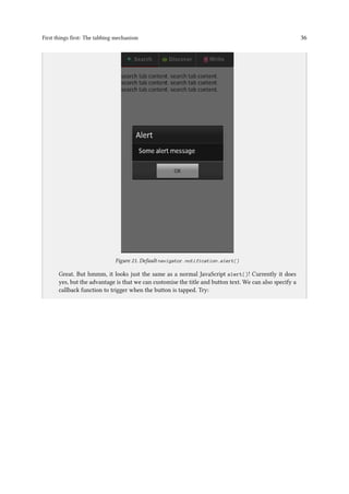 First things first: The tabbing mechanism 36
..
Figure 21. Default navigator.notification.alert()
Great. But hmmm, it looks just the same as a normal JavaScript alert()! Currently it does
yes, but the advantage is that we can customise the title and button text. We can also specify a
callback function to trigger when the button is tapped. Try:
 