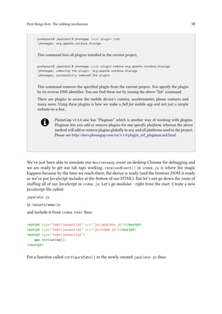 First things first: The tabbing mechanism 38
..
you@yours$ japxlate]$ phonegap local plugin list
[phonegap] org.apache.cordova.dialogs
This command lists all plugins installed in the current project.
you@yours$ japxlate]$ phonegap local plugin remove org.apache.cordova.dialogs
[phonegap] removing the plugin: org.apache.cordova.dialogs
[phonegap] successfully removed the plugin
This command removes the specified plugin from the current project. You specify the plugin
by its reverse-DNS identifier. You can find these out by issuing the above “list” command.
There are plugins to access the mobile device’s camera, accelerometer, phone contacts and
many more. Using these plugins is how we make a full fat mobile app and not just a simple
website-in-a-box.
PhoneGap v3.3.0 also has “Plugman” which is another way of working with plugins.
Plugman lets you add or remove plugins for one specific platform, whereas the above
method will add or remove plugins globally to any and all platforms used in the project.
Please see http://docs.phonegap.com/en/3.3.0/plugin_ref_plugman.md.html.
We’ve just been able to simulate our deviceready event on desktop Chrome for debugging and
we are ready to get our tab taps working. receivedEvent() in index.js is where the magic
happens because by the time we reach there, the device is ready (and the browser DOM is ready
as we’ve put JavaScript includes at the bottom of our HTML). But let’s not go down the route of
stuffing all of our JavaScript in index.js. Let’s go modular - right from the start. Create a new
JavaScript file called:
japxlate.js
in /assets/www/js
and include it from index.html thus:
<script type="text/javascript" src="js/japxlate.js"></script>
<script type="text/javascript" src="js/index.js"></script>
<script type="text/javascript">
app.initialize();
</script>
Put a function called configureTabs() in the newly created japxlate.js thus:
 