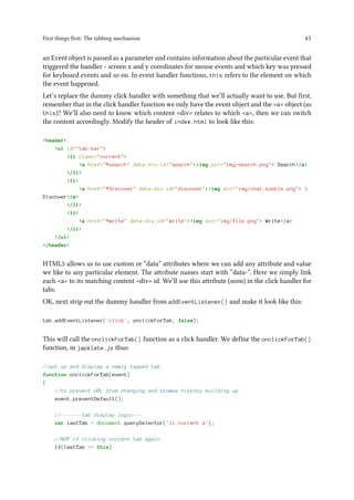 First things first: The tabbing mechanism 41
an Event object is passed as a parameter and contains information about the particular event that
triggered the handler - screen x and y coordinates for mouse events and which key was pressed
for keyboard events and so on. In event handler functions, this refers to the element on which
the event happened.
Let’s replace the dummy click handler with something that we’ll actually want to use. But first,
remember that in the click handler function we only have the event object and the <a> object (as
this)? We’ll also need to know which content <div> relates to which <a>, then we can switch
the content accordingly. Modify the header of index.html to look like this:
<header>
<ul id="tab-bar">
<li class="current">
<a href="#search" data-div-id="search"><img src="img/search.png"> Search</a>
</li>
<li>
<a href="#discover" data-div-id="discover"><img src="img/chat-bubble.png"> 
Discover</a>
</li>
<li>
<a href="#write" data-div-id="write"><img src="img/file.png"> Write</a>
</li>
</ul>
</header>
HTML5 allows us to use custom or “data” attributes where we can add any attribute and value
we like to any particular element. The attribute names start with “data-“. Here we simply link
each <a> to its matching content <div> id. We’ll use this attribute (soon) in the click handler for
tabs.
OK, next strip out the dummy handler from addEventListener() and make it look like this:
tab.addEventListener('click', onclickForTab, false);
This will call the onclickForTab() function as a click handler. We define the onclickForTab()
function, in japxlate.js thus:
//set up and display a newly tapped tab
function onclickForTab(event)
{
//to prevent URL from changing and browse history building up
event.preventDefault();
//-------tab display logic---
var lastTab = document.querySelector('li.current a');
//NOP if clicking current tab again
if(lastTab == this)
 