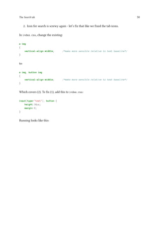 The Search tab 50
2. Icon for search is screwy again - let’s fix that like we fixed the tab icons.
In index.css, change the existing:
a img
{
vertical-align:middle; /*make more sensible relative to text baseline*/
}
to:
a img, button img
{
vertical-align:middle; /*make more sensible relative to text baseline*/
}
Which covers (2). To fix (1), add this to index.css:
input[type="text"], button {
height:30px;
margin:0;
}
Running looks like this:
 