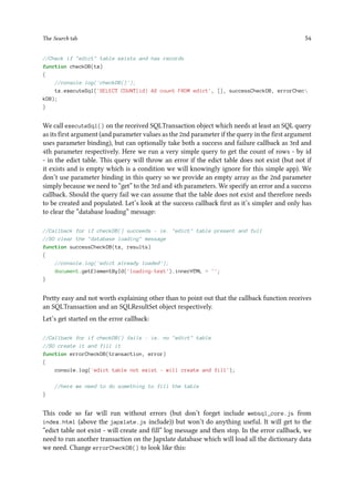The Search tab 54
//Check if "edict" table exists and has records
function checkDB(tx)
{
//console.log('checkDB()');
tx.executeSql('SELECT COUNT(id) AS count FROM edict', [], successCheckDB, errorChec
kDB);
}
We call executeSql() on the received SQLTransaction object which needs at least an SQL query
as its first argument (and parameter values as the 2nd parameter if the query in the first argument
uses parameter binding), but can optionally take both a success and failure callback as 3rd and
4th parameter respectively. Here we run a very simple query to get the count of rows - by id
- in the edict table. This query will throw an error if the edict table does not exist (but not if
it exists and is empty which is a condition we will knowingly ignore for this simple app). We
don’t use parameter binding in this query so we provide an empty array as the 2nd parameter
simply because we need to “get” to the 3rd and 4th parameters. We specify an error and a success
callback. Should the query fail we can assume that the table does not exist and therefore needs
to be created and populated. Let’s look at the success callback first as it’s simpler and only has
to clear the “database loading” message:
//Callback for if checkDB() succeeds - ie. "edict" table present and full
//SO clear the "database loading" message
function successCheckDB(tx, results)
{
//console.log('edict already loaded');
document.getElementById('loading-text').innerHTML = '';
}
Pretty easy and not worth explaining other than to point out that the callback function receives
an SQLTransaction and an SQLResultSet object respectively.
Let’s get started on the error callback:
//Callback for if checkDB() fails - ie. no "edict" table
//SO create it and fill it
function errorCheckDB(transaction, error)
{
console.log('edict table not exist - will create and fill');
//here we need to do something to fill the table
}
This code so far will run without errors (but don’t forget include websql_core.js from
index.html (above the japxlate.js include)) but won’t do anything useful. It will get to the
“edict table not exist - will create and fill” log message and then stop. In the error callback, we
need to run another transaction on the Japxlate database which will load all the dictionary data
we need. Change errorCheckDB() to look like this:
 