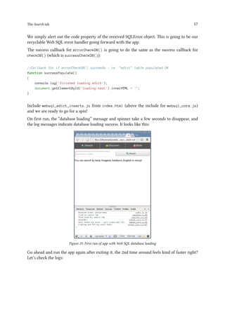 The Search tab 57
We simply alert out the code property of the received SQLError object. This is going to be our
recyclable Web SQL error handler going forward with the app.
The success callback for errorCheckDB() is going to do the same as the success callback for
checkDB() (which is successCheckDB()):
//Callback for if errorCheckDB() succeeds - ie. edict table populated OK
function successPopulate()
{
console.log('finished loading edict');
document.getElementById('loading-text').innerHTML = '';
}
Include websql_edict_inserts.js from index.html (above the include for websql_core.js)
and we are ready to go for a spin!
On first run, the “database loading” message and spinner take a few seconds to disappear, and
the log messages indicate database loading success. It looks like this:
Figure 29. First run of app with Web SQL database loading
Go ahead and run the app again after exiting it, the 2nd time around feels kind of faster right?
Let’s check the logs:
 