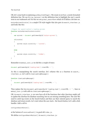 The Search tab 61
OK, let’s come back to explaining putResultsOnPage(). We create in defText a nicely formatted
definition line. We use String.replace() on this definition line to highlight the user’s search
term in our trademark red. For this we use global_searchTerm which we’ll define a bit later on.
buttonSpinnerVisible() is a simple CSS style toggler that also goes in search_interface.js
and looks like this:
//Toggle for search button's loading spinner
function buttonSpinnerVisible(visible)
{
var spinner = document.getElementById('button-spinner');
if(visible)
{
spinner.style.visibility = 'visible';
}
else
{
spinner.style.visibility = 'hidden';
}
}
Remember in websql_core.js we did this a couple of times:
document.getElementById('loading-text').innerHTML = '';
As this is manipulating the search interface, let’s refactor this as a function in search_-
interface.js. Let’s call it clearLoadingMessage():
function clearLoadingMessage()
{
document.getElementById('loading-text').innerHTML = '';
}
Then replace the two document.getElementById('loading-text').innerHTML = ''; lines in
websql_core.js with calls to clearLoadingMessage();.
OK, in search_interface.js we now have all of the functions that other functions might call
to update the interface for database searching, but we are missing something here. The user! We
need to catch tap events on the Search button and then use their entered query to search the
database and return results. Let’s start where the user starts - the Search button. Let’s add a click
handler. Add a call to:
configureSearchButton();
at the bottom of receivedEvent() in good old index.js.
We define configureSearchButton() in search_interface.js:
 