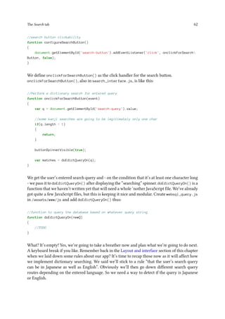 The Search tab 62
//search button clickability
function configureSearchButton()
{
document.getElementById('search-button').addEventListener('click', onclickForSearch
Button, false);
}
We define onclickForSearchButton() as the click handler for the search button.
onclickForSearchButton(), also in search_interface.js, is like this:
//Perform a dictionary search for entered query
function onclickForSearchButton(event)
{
var q = document.getElementById('search-query').value;
//some kanji searches are going to be legitimately only one char
if(q.length  1)
{
return;
}
buttonSpinnerVisible(true);
var matches = doEdictQueryOn(q);
}
We get the user’s entered search query and - on the condition that it’s at least one character long
- we pass it to doEdictQueryOn() after displaying the “searching” spinner. doEdictQueryOn() is a
function that we haven’t written yet that will need a whole ‘nother JavaScript file. We’ve already
got quite a few JavaScript files, but this is keeping it nice and modular. Create websql_query.js
in /assets/www/js and add doEdictQueryOn() thus:
//function to query the database based on whatever query string
function doEdictQueryOn(newQ)
{
//TODO
}
What? It’s empty! Yes, we’re going to take a breather now and plan what we’re going to do next.
A keyboard break if you like. Remember back in the Layout and interface section of this chapter
when we laid down some rules about our app? It’s time to recap those now as it will affect how
we implement dictionary searching. We said we’ll stick to a rule “that the user’s search query
can be in Japanese as well as English”. Obviously we’ll then go down different search query
routes depending on the entered language. So we need a way to detect if the query is Japanese
or English.
 