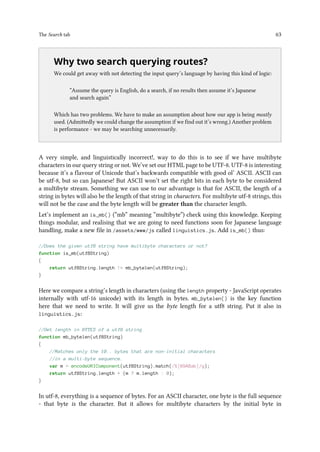 The Search tab 63
..
Why two search querying routes?
We could get away with not detecting the input query’s language by having this kind of logic:
“Assume the query is English, do a search, if no results then assume it’s Japanese
and search again”
Which has two problems. We have to make an assumption about how our app is being mostly
used. (Admittedly we could change the assumption if we find out it’s wrong.) Another problem
is performance - we may be searching unnecessarily.
A very simple, and linguistically incorrect!, way to do this is to see if we have multibyte
characters in our query string or not. We’ve set our HTML page to be UTF-8. UTF-8 is interesting
because it’s a flavour of Unicode that’s backwards compatible with good ol’ ASCII. ASCII can
be utf-8, but so can Japanese! But ASCII won’t set the right bits in each byte to be considered
a multibyte stream. Something we can use to our advantage is that for ASCII, the length of a
string in bytes will also be the length of that string in characters. For multibyte utf-8 strings, this
will not be the case and the byte length will be greater than the character length.
Let’s implement an is_mb() (“mb” meaning “multibyte”) check using this knowledge. Keeping
things modular, and realising that we are going to need functions soon for Japanese language
handling, make a new file in /assets/www/js called linguistics.js. Add is_mb() thus:
//Does the given utf8 string have multibyte characters or not?
function is_mb(utf8String)
{
return utf8String.length != mb_bytelen(utf8String);
}
Here we compare a string’s length in characters (using the length property - JavaScript operates
internally with utf-16 unicode) with its length in bytes. mb_bytelen() is the key function
here that we need to write. It will give us the byte length for a utf8 string. Put it also in
linguistics.js:
//Get length in BYTES of a utf8 string
function mb_bytelen(utf8String)
{
//Matches only the 10.. bytes that are non-initial characters
//in a multi-byte sequence.
var m = encodeURIComponent(utf8String).match(/%[89ABab]/g);
return utf8String.length + (m ? m.length : 0);
}
In utf-8, everything is a sequence of bytes. For an ASCII character, one byte is the full sequence
- that byte is the character. But it allows for multibyte characters by the initial byte in
 