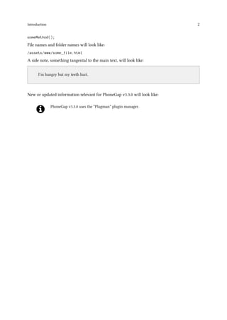 Introduction 2
someMethod();
File names and folder names will look like:
/assets/www/some_file.html
A side note, something tangental to the main text, will look like:
..
I’m hungry but my teeth hurt.
New or updated information relevant for PhoneGap v3.3.0 will look like:
PhoneGap v3.3.0 uses the “Plugman” plugin manager.
 