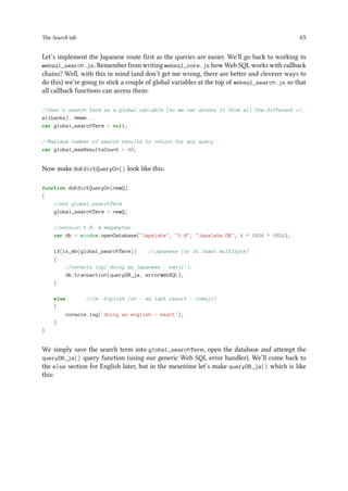 The Search tab 65
Let’s implement the Japanese route first as the queries are easier. We’ll go back to working in
websql_search.js. Remember from writing websql_core.js how Web SQL works with callback
chains? Well, with this in mind (and don’t get me wrong, there are better and cleverer ways to
do this) we’re going to stick a couple of global variables at the top of websql_search.js so that
all callback functions can access them:
//User's search term as a global variable (so we can access it from all the different c
allbacks). Hmmm...
var global_searchTerm = null;
//Maximum number of search results to return for any query
var global_maxResultsCount = 40;
Now make doEdictQueryOn() look like this:
function doEdictQueryOn(newQ)
{
//set global_searchTerm
global_searchTerm = newQ;
//version 1.0, 4 megabytes
var db = window.openDatabase(Japxlate, 1.0, Japxlate DB, 4 * 1024 * 1024);
if(is_mb(global_searchTerm)) //Japanese (or at least multibyte)
{
//console.log('doing as japanese - kanji');
db.transaction(queryDB_ja, errorWebSQL);
}
else //ie. English (or - as last resort - romaji)
{
console.log('doing as english - exact');
}
}
We simply save the search term into global_searchTerm, open the database and attempt the
queryDB_ja() query function (using our generic Web SQL error handler). We’ll come back to
the else section for English later, but in the meantime let’s make queryDB_ja() which is like
this:
 