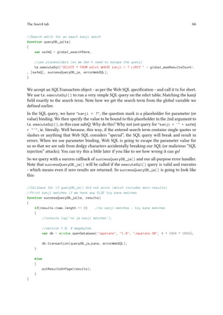 The Search tab 66
//Search edict for an exact kanji match
function queryDB_ja(tx)
{
var safeQ = global_searchTerm;
//use placeholders (so we don't need to escape the query)
tx.executeSql(SELECT * FROM edict WHERE kanji = ? LIMIT  + global_maxResultsCount
, [safeQ], successQueryDB_ja, errorWebSQL);
}
We accept an SQLTransaction object - as per the Web SQL specification - and call it tx for short.
We use tx.executeSql() to run a very simple SQL query on the edict table; Matching the kanji
field exactly to the search term. Note how we get the search term from the global variable we
defined earlier.
In the SQL query, we have kanji = ?, the question mark is a placeholder for parameter (or
value) binding. We then specify the value to be bound to this placeholder in the 2nd argument to
tx.executeSql(), in this case safeQ. Why do this? Why not just query for kanji = ' + safeQ
+ ', ie. literally. Well because, this way, if the entered search term contains single quotes or
slashes or anything that Web SQL considers “special”, the SQL query will break and result in
errors. When we use parameter binding, Web SQL is going to escape the parameter value for
us so that we are safe from dodgy characters accidentally breaking our SQL (or malicious “SQL
injection” attacks). You can try this a little later if you like to see how wrong it can go!
So we query with a success callback of successQueryDB_ja() and our all-purpose error handler.
Note that successQueryDB_ja() will be called if the executeSql() query is valid and executes
- which means even if zero results are returned. So successQueryDB_ja() is going to look like
this:
//Callback for if queryDB_ja() did not error (which includes zero results)
//Print kanji matches if we have any ELSE try kana matches
function successQueryDB_ja(tx, results)
{
if(results.rows.length == 0) //no kanji matches - try kana matches
{
//console.log('no ja kanji matches');
//version 1.0, 4 megabytes
var db = window.openDatabase(Japxlate, 1.0, Japxlate DB, 4 * 1024 * 1024);
db.transaction(queryDB_ja_kana, errorWebSQL);
}
else
{
putResultsOnPage(results);
}
}
 