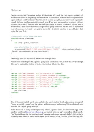 The Search tab 67
We receive the SQLTransaction and an SQLResultSet. We check the rows.length property of
the resultset to see if we got any matches or not. If we have no matches then we open the DB
again and run a different query function on it, namely queryDB_ja_kana() which is going to
search for kana matches against the search term. If we have any matches, we simply call our
putResultsOnPage() function (that we made previously in search_interface.js) and pass it
the resultset. Then we are done with this particular query route. OK, we still need to implement
queryDB_ja_kana(), which - yes you’ve guessed it - is almost identical to queryDB_ja() but
using the kana field:
//Search edict for an exact kana match
function queryDB_ja_kana(tx)
{
var safeQ = global_searchTerm;
//use placeholders (so we don't need to escape the query)
tx.executeSql(SELECT * FROM edict WHERE kana = ? LIMIT  + global_maxResultsCount,
[safeQ], successQueryDB_ja_kana, errorWebSQL);
}
We simply print out any and all results that we might have.
We are now ready to give this Japanese query route a test drive! First, include the new JavaScript
files we’ve made at the bottom of index.html so that it looks like this:
.
.
script type=text/javascript src=js/linguistics.js/script
script type=text/javascript src=js/search_interface.js/script
script type=text/javascript src=js/websql_edict_inserts.js/script
script type=text/javascript src=js/websql_core.js/script
script type=text/javascript src=js/websql_search.js/script
script type=text/javascript src=js/japxlate.js/script
script type=text/javascript src=js/index.js/script
script type=text/javascript
app.initialize();
/script
.
.
Run it! Enter an English search term and click the search button. You’ll get a console message of
“doing as english - exact”, and the spinner will start to spin and not stop! We’ve obviously not
finished the English query route yet.
Let’s check if it is really searching for any entered Japanese terms. Go ahead and copy some
random text from http://www.yahoo.co.jp and paste it into our app’s search box. Click search.
You’ll probably get the “no matches found” message (unless you got really lucky!). OK, so that’s
working. What about an actual match? Open up the websql_edict_inserts.js file and copy any
 