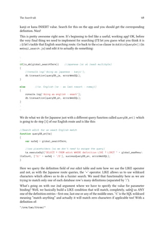 The Search tab 68
kanji or kana INSERT value. Search for this on the app and you should get the corresponding
definition. Nice!
This is pretty awesome right now. It’s beginning to feel like a useful, working app! OK, before
the very final thing we need to implement for searching (I’ll let you guess what you think it is
;-)) let’s tackle that English searching route. Go back to the else clause in doEdictQueryOn() (in
websql_search.js) and edit it to actually do something:
.
.
if(is_mb(global_searchTerm)) //Japanese (or at least multibyte)
{
//console.log('doing as japanese - kanji');
db.transaction(queryDB_ja, errorWebSQL);
}
else //ie. English (or - as last resort - romaji)
{
console.log('doing as english - exact');
db.transaction(queryDB_en, errorWebSQL);
}
.
.
We do what we do for Japanese just with a different query function called queryDB_en() which
is going to do step [1] of our English route and is like this:
//Search edict for an exact English match
function queryDB_en(tx)
{
var safeQ = global_searchTerm;
//use placeholders (so we don't need to escape the query)
tx.executeSql(SELECT * FROM edict WHERE definition LIKE ? LIMIT  + global_maxResu
ltsCount, ['%/' + safeQ + '/%'], successQueryDB_en, errorWebSQL);
}
Here we query the definition field of our edict table and note how we use the LIKE operator
and not, as with the Japanese route queries, the ‘=’ operator. LIKE allows us to use wildcard
characters which allows us to do a fuzzier search. We need that functionality here as we are
trying to match only one of each database row’s many definitions (separated by ‘/’).
What’s going on with our 2nd argument where we have to specify the value for parameter
binding? Well, we basically build a LIKE condition that will match, completely, safeQ as ANY
one of the definition entries - first one, last one or any of the middle ones. ‘%’ is the SQL wildcard
meaning “match anything” and actually it will match zero characters if applicable too! With a
definition of:
/one/two/three/
 