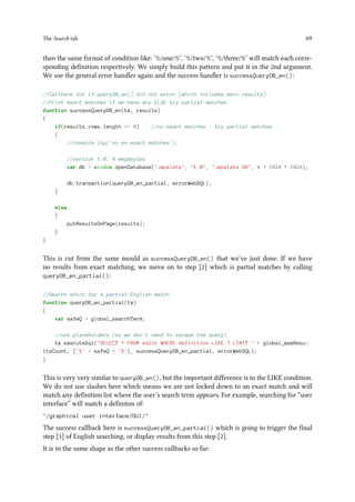 The Search tab 69
then the same format of condition like: ‘%/one/%’, ‘%/two/%’, ‘%/three/%’ will match each corre-
sponding definition respectively. We simply build this pattern and put it in the 2nd argument.
We use the general error handler again and the success handler is successQueryDB_en():
//Callback for if queryDB_en() did not error (which includes zero results)
//Print exact matches if we have any ELSE try partial matches
function successQueryDB_en(tx, results)
{
if(results.rows.length == 0) //no exact matches - try partial matches
{
//console.log('no en exact matches');
//version 1.0, 4 megabytes
var db = window.openDatabase(Japxlate, 1.0, Japxlate DB, 4 * 1024 * 1024);
db.transaction(queryDB_en_partial, errorWebSQL);
}
else
{
putResultsOnPage(results);
}
}
This is cut from the same mould as successQueryDB_en() that we’ve just done. If we have
no results from exact matching, we move on to step [2] which is partial matches by calling
queryDB_en_partial():
//Search edict for a partial English match
function queryDB_en_partial(tx)
{
var safeQ = global_searchTerm;
//use placeholders (so we don't need to escape the query)
tx.executeSql(SELECT * FROM edict WHERE definition LIKE ? LIMIT  + global_maxResu
ltsCount, ['%' + safeQ + '%'], successQueryDB_en_partial, errorWebSQL);
}
This is very very similar to queryDB_en(), but the important difference is in the LIKE condition.
We do not use slashes here which means we are not locked down to an exact match and will
match any definition list where the user’s search term appears. For example, searching for “user
interface” will match a definiton of:
/graphical user interface/GUI/
The success callback here is successQueryDB_en_partial() which is going to trigger the final
step [3] of English searching, or display results from this step [2].
It is in the same shape as the other success callbacks so far:
 