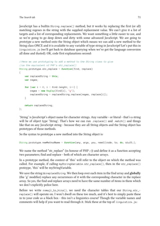 The Search tab 71
JavaScript has a builtin String.replace() method, but it works by replacing the first (or all)
matching regexes in the string with the supplied replacement value. We can’t give it a list of
targets and a list of corresponding replacements. We want something a little easier to use, and
so we’re going to go deep down and dirty with some advanced JavaScript. We are going to
prototype a new method onto the String object which means we can add a new method to the
String class ONCE and it is available to any variable of type string in JavaScript! Let’s put this in
linguistics.js (we’ll get back to database querying when we’ve got the language conversion
all done and dusted). OK, code first explanations second:
//Here we use prototyping to add a method to the String class to give
//us the equivalent of PHP's str_replace()
String.prototype.str_replace = function(find, replace)
{
var replaceString = this;
var regex;
for (var i = 0; i  find.length; i++) {
regex = new RegExp(find[i], g);
replaceString = replaceString.replace(regex, replace[i]);
}
return replaceString;
};
‘String’ is JavaScript’s object name for character strings. Any variable - or literal - that’s a string
will be of object type ‘String’. That’s how we can run .replace() and .match() and things
like that on any JavaScript string - because they are all String objects and the String object has
prototypes of those methods.
So the syntax to prototype a new method into the String object is:
String.prototype.newMethodName = function(any, args, you, need){code; to; do; stuff;};
We name the method “str_replace” (in honour of PHP ;-)) and define it as a function accepting
two parameters; find and replace - both of which are character arrays.
In a prototype method, the context of ‘this’ will refer to the object on which the method was
called. For example, if calling myStringVariable.str_replace(), then in the str_replace()
protoype, ‘this’ will be myStringVariable.
We save the string in replaceString. We then loop over each item in the find array and globally
(the ‘g’ modifier) replace any occurrences of it with the corresponding character in the replace
array. So yes, the find and replace arrays need to have the same number of items in them which
we don’t explicitly police here.
Before we write romaji_to_hira(), we need the character tables that our String.str_-
replace() will operate on. I won’t dwell on these too much, and it’s best to simply paste these
in to your code as a black box - this isn’t a linguistics course! Though the variable names and
comments will help if you want to read through it. Stick these at the top of linguistics.js:
 