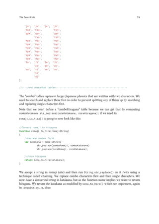 The Search tab 74
'ja', 'ju', 'je', 'jo',
'kya', 'kyu', 'kyo',
'gya', 'gyu', 'gyo',
'ryu', 'ryo',
'mya', 'myu', 'myo',
'hya', 'hyu', 'hyo',
'nya', 'nyu', 'nyo',
'bya', 'byu', 'byo',
'pya', 'pyu', 'pyo',
'dya', 'dyu', 'dyo',
'fa', 'fi', 'fe', 'fo',
'wi', 'we', 'wo',
'va', 'vi', 've', 'vo',
'ti',
'di'
];
//----/end character tables-----------------------------------------------------
The “combo” tables represent larger Japanese phonics that are written with two characters. We
need to search and replace these first in order to prevent splitting any of them up by searching
and replacing single characters first.
Note that we don’t define a “comboHiragana” table because we can get that by computing
comboKatakana.str_replace(coreKatakana, coreHiragana); if we need to.
romaji_to_hira() is going to now look like this:
//Convert romaji to hiragana
function romaji_to_hira(romajiString)
{
//replace combos first
var katakana = romajiString
.str_replace(comboRomaji, comboKatakana)
.str_replace(coreRomaji, coreKatakana);
//force hiragana
return kata_to_hira(katakana);
}
We accept a string in romaji (abc) and then run String.str_replace() on it twice using a
technique called chaining. We replace combo characters first and then single characters. We
now have a converted string in katakana, but as the function name implies we want to return
hiragana. We return the katakana as modified by kata_to_hira() which we implement, again
in linguistics.js, thus:
 