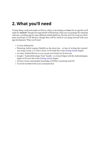 2. What you’ll need
To keep things small and simple we’ll focus solely on developing on Linux for an app that we’ll
make for Android. Though one huge benefit of PhoneGap is that you can package the same(ish)
code into a working app for many different mobile platforms. We also won’t be using any third-
party JavaScript or CSS libraries, though these will be useful to you going forward with your
app development. What you’ll need:
• A Linux desktop box
• PhoneGap (which requires NodeJS) on the above box - at time of writing this tutorial I
was using version 3.1.0. Don’t worry, we’ll install this in the Getting started chapter
• As many Android devices as you can get your hands on! At least one
• Google’s “Android Developer Tools” bundle - or at least Eclipse with the Android plugins.
Again we’ll cover this in the Getting started chapter
• At least a lower-intermediate knowledge of HTML5, JavaScript and CSS
• To not be terrified of the Linux command line!
 