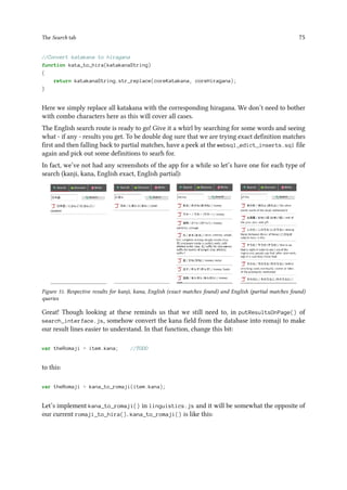 The Search tab 75
//Convert katakana to hiragana
function kata_to_hira(katakanaString)
{
return katakanaString.str_replace(coreKatakana, coreHiragana);
}
Here we simply replace all katakana with the corresponding hiragana. We don’t need to bother
with combo characters here as this will cover all cases.
The English search route is ready to go! Give it a whirl by searching for some words and seeing
what - if any - results you get. To be double dog sure that we are trying exact definition matches
first and then falling back to partial matches, have a peek at the websql_edict_inserts.sql file
again and pick out some definitions to searh for.
In fact, we’ve not had any screenshots of the app for a while so let’s have one for each type of
search (kanji, kana, English exact, English partial):
Figure 31. Respective results for kanji, kana, English (exact matches found) and English (partial matches found)
queries
Great! Though looking at these reminds us that we still need to, in putResultsOnPage() of
search_interface.js, somehow convert the kana field from the database into romaji to make
our result lines easier to understand. In that function, change this bit:
var theRomaji = item.kana; //TODO
to this:
var theRomaji = kana_to_romaji(item.kana);
Let’s implement kana_to_romaji() in linguistics.js and it will be somewhat the opposite of
our current romaji_to_hira(). kana_to_romaji() is like this:
 