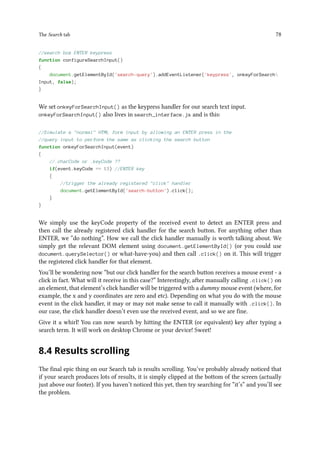 The Search tab 78
//search box ENTER keypress
function configureSearchInput()
{
document.getElementById('search-query').addEventListener('keypress', onkeyForSearch
Input, false);
}
We set onkeyForSearchInput() as the keypress handler for our search text input.
onkeyForSearchInput() also lives in search_interface.js and is this:
//Simulate a normal HTML form input by allowing an ENTER press in the
//query input to perform the same as clicking the search button
function onkeyForSearchInput(event)
{
//.charCode or .keyCode ??
if(event.keyCode == 13) //ENTER key
{
//trigger the already registered click handler
document.getElementById('search-button').click();
}
}
We simply use the keyCode property of the received event to detect an ENTER press and
then call the already registered click handler for the search button. For anything other than
ENTER, we “do nothing”. How we call the click handler manually is worth talking about. We
simply get the relevant DOM element using document.getElementById() (or you could use
document.querySelector() or what-have-you) and then call .click() on it. This will trigger
the registered click handler for that element.
You’ll be wondering now “but our click handler for the search button receives a mouse event - a
click in fact. What will it receive in this case?” Interestingly, after manually calling .click() on
an element, that element’s click handler will be triggered with a dummy mouse event (where, for
example, the x and y coordinates are zero and etc). Depending on what you do with the mouse
event in the click handler, it may or may not make sense to call it manually with .click(). In
our case, the click handler doesn’t even use the received event, and so we are fine.
Give it a whirl! You can now search by hitting the ENTER (or equivalent) key after typing a
search term. It will work on desktop Chrome or your device! Sweet!
8.4 Results scrolling
The final epic thing on our Search tab is results scrolling. You’ve probably already noticed that
if your search produces lots of results, it is simply clipped at the bottom of the screen (actually
just above our footer). If you haven’t noticed this yet, then try searching for “it’s” and you’ll see
the problem.
 