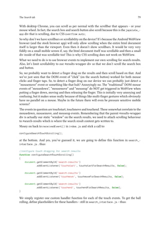 The Search tab 79
With desktop Chrome, you can scroll as per normal with the scrollbar that appears - or your
mouse wheel. In fact, the search box and search button also scroll because this is the japxlate_-
app div that is scrolling, due to CSS overflow:auto;
So why don’t we have scrollbars or scrollability on the device? It’s because the Android WebView
browser (and the stock browser app) will only allow scrolling when the entire html document
itself is larger than the viewport. Even then it doesn’t show scrollbars. It would be very very
fiddly on a small mobile screen if, say, the html document itself was scrollable and then a small
div inside of that was scrollable too! This is why CSS scrolling does not work on WebView.
What we need to do is to use browser events to implement our own scrolling for search results.
Also, let’s limit scrollability to our #results-wrapper div so that we don’t scroll the search box
and button.
So, we probably want to detect a finger drag on the results and then scroll based on that. And
we’ve just seen that the DOM event of “click” (on the search button) worked for both mouse
clicks and finger taps. So, to detect a finger drag on our device we can probably just detect a
“mousemove” event or something like that huh? Annoyingly no. The “traditional” DOM mouse
events of “mousedown”, “mousemove” and “mouseup” do NOT get triggered in WebView when
putting a finger down, moving and then releasing the finger. This is initially very annoying and
confusing, but it makes sense really because of things like multi-finger gestures which obviously
have no parallel on a mouse. Maybe in the future there will even be pressure sensitive mobile
screens?
The events in question are touchstart, touchmove and touchend. These somewhat correlate to the
mousedown, mousemove, and mouseup events. Remembering that the parent #results-wrapper
div is actually our static “window” on the search results, we need to attach scrolling behaviour
to #search-results which is where the search result content gets written to.
Mosey on back to receivedEvent() in index.js and stick a call to:
configureSearchTouchScrolling();
at the bottom. And yes, you’ve guessed it, we are going to define this function in search_-
interface.js . thus:
//configure touch dragging for search results
function configureSearchTouchScrolling()
{
document.getElementById('search-results')
.addEventListener('touchstart', touchstartForSearchResults, false);
document.getElementById('search-results')
.addEventListener('touchmove', touchmoveForSearchResults, false);
document.getElementById('search-results')
.addEventListener('touchend', touchendForSearchResults, false);
}
We simply register one custom handler function for each of the touch events. To get the ball
rolling, define placeholders for these handlers - still in search_interface.js - thus:
 