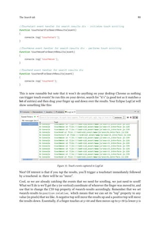 The Search tab 80
//Touchstart event handler for search results div - initiates touch scrolling
function touchstartForSearchResults(event)
{
console.log('touchstart');
}
//Touchmove event handler for search results div - performs touch scrolling
function touchmoveForSearchResults(event)
{
console.log('touchmove');
}
//Touchend event handler for search results div
function touchendForSearchResults(event)
{
console.log('touchend');
}
This is now runnable but note that it won’t do anything on your desktop Chrome as nothing
can trigger touch events! So run this on your device, search for “it’s” (a good test as it matches a
lot of entries) and then drag your finger up and down over the results. Your Eclipse LogCat will
show something like this:
Figure 33. Touch events captured in LogCat
Nice! Of interest is that if you tap the results, you’ll trigger a touchstart immediately followed
by a touchend. ie. there will be no “move”.
Cool, so we are already catching the events that we need for scrolling, we just need to scroll!
What we’ll do is we’ll get the y (or vertical) coordinate of wherever the finger was moved to, and
use that to change the CSS top property of #search-results accordingly. Remember that we set
#search-results to position:relative; which means that we can set its “top” property to any
value (in pixels) that we like. A negative top will move the results up and a positive top will move
the results down. Essentially, if a finger touches at y=60 and then moves up to y=30 (a lower y is
 