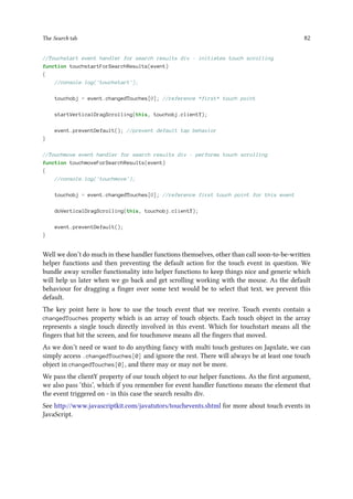 The Search tab 82
//Touchstart event handler for search results div - initiates touch scrolling
function touchstartForSearchResults(event)
{
//console.log('touchstart');
touchobj = event.changedTouches[0]; //reference *first* touch point
startVerticalDragScrolling(this, touchobj.clientY);
event.preventDefault(); //prevent default tap behavior
}
//Touchmove event handler for search results div - performs touch scrolling
function touchmoveForSearchResults(event)
{
//console.log('touchmove');
touchobj = event.changedTouches[0]; //reference first touch point for this event
doVerticalDragScrolling(this, touchobj.clientY);
event.preventDefault();
}
Well we don’t do much in these handler functions themselves, other than call soon-to-be-written
helper functions and then preventing the default action for the touch event in question. We
bundle away scroller functionality into helper functions to keep things nice and generic which
will help us later when we go back and get scrolling working with the mouse. As the default
behaviour for dragging a finger over some text would be to select that text, we prevent this
default.
The key point here is how to use the touch event that we receive. Touch events contain a
changedTouches property which is an array of touch objects. Each touch object in the array
represents a single touch directly involved in this event. Which for touchstart means all the
fingers that hit the screen, and for touchmove means all the fingers that moved.
As we don’t need or want to do anything fancy with multi touch gestures on Japxlate, we can
simply access .changedTouches[0] and ignore the rest. There will always be at least one touch
object in changedTouches[0], and there may or may not be more.
We pass the clientY property of our touch object to our helper functions. As the first argument,
we also pass ‘this’, which if you remember for event handler functions means the element that
the event triggered on - in this case the search results div.
See http://www.javascriptkit.com/javatutors/touchevents.shtml for more about touch events in
JavaScript.
 