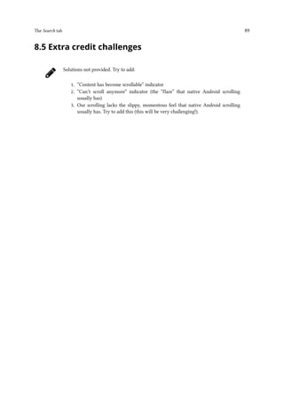 The Search tab 89
8.5 Extra credit challenges
Solutions not provided. Try to add:
1. “Content has become scrollable” indicator
2. “Can’t scroll anymore” indicator (the “flare” that native Android scrolling
usually has)
3. Our scrolling lacks the slippy, momentous feel that native Android scrolling
usually has. Try to add this (this will be very challenging!).
 