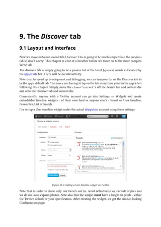 9. The Discover tab
9.1 Layout and interface
Now we move on to our second tab, Discover. This is going to be much simpler than the previous
tab so don’t worry! This chapter is a bit of a breather before we move on to the more complex
Write tab.
The discover tab is simply going to be a passive list of the latest Japanese words as tweeted by
the @japxlate bot. There will be no interactivity.
Note that, to speed up development and debugging, we can temporarily set the Discover tab to
be the app’s default tab. This saves you having to tap on the tab every time you run the app when
following this chapter. Simply move the class=currents off the Search tab and content div
and onto the Discover tab and content div.
Conveniently, anyone with a Twitter account can go into Settings ⇒ Widgets and create
embeddable timeline widgets - of their own feed or anyone else’s - based on User timeline,
Favourites, List or Search.
I’ve set up a User timeline widget under the actual @japxlate account using these settings:
Figure 35. Creating a User timeline widget on Twitter
Note that in order to show only our tweets out (ie. word definitions) we exclude replies and
we do not auto-expand photos. Note also that the widget must have a height in pixels - either
the Twitter default or your specification. After creating the widget, we get the similar-looking
Configuration page:
 