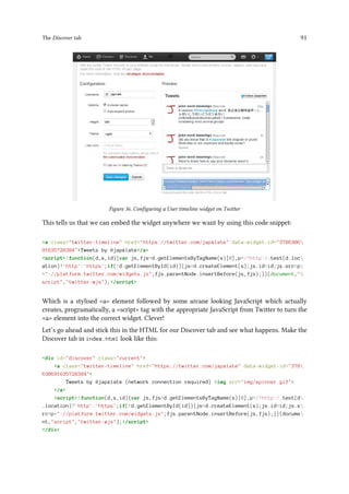 The Discover tab 91
Figure 36. Configuring a User timeline widget on Twitter
This tells us that we can embed the widget anywhere we want by using this code snippet:
a class=twitter-timeline href=https://twitter.com/japxlate data-widget-id=3786306
91635728384Tweets by @japxlate/a
script!function(d,s,id){var js,fjs=d.getElementsByTagName(s)[0],p=/^http:/.test(d.loc
ation)?'http':'https';if(!d.getElementById(id)){js=d.createElement(s);js.id=id;js.src=p
+://platform.twitter.com/widgets.js;fjs.parentNode.insertBefore(js,fjs);}}(document,
script,twitter-wjs);/script
Which is a stylised a element followed by some arcane looking JavaScript which actually
creates, programatically, a script tag with the appropriate JavaScript from Twitter to turn the
a element into the correct widget. Clever!
Let’s go ahead and stick this in the HTML for our Discover tab and see what happens. Make the
Discover tab in index.html look like this:
div id=discover class=current
a class=twitter-timeline href=https://twitter.com/japxlate data-widget-id=378
630691635728384
Tweets by @japxlate (network connection required) img src=img/spinner.gif
/a
script!function(d,s,id){var js,fjs=d.getElementsByTagName(s)[0],p=/^http:/.test(d
.location)?'http':'https';if(!d.getElementById(id)){js=d.createElement(s);js.id=id;js.s
rc=p+://platform.twitter.com/widgets.js;fjs.parentNode.insertBefore(js,fjs);}}(docume
nt,script,twitter-wjs);/script
/div
 