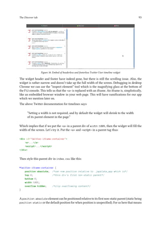The Discover tab 93
Figure 38. Embed of headerless and footerless Twitter User timeline widget
The widget header and footer have indeed gone, but there is still the scrolling issue. Also, the
widget is rather narrow and doesn’t take up the full width of the screen. Debugging in desktop
Chrome we can use the “inspect element” tool which is the magnifying glass at the bottom of
the F12 console. This tells us that the a is replaced with an iframe. An iframe is, simplistically,
like an embedded browser window in your web page. This will have ramifications for our app
which we mention later on.
The above Twitter documentation for timelines says:
“Setting a width is not required, and by default the widget will shrink to the width
of its parent element in the page.”
Which implies that if we put the a in a parent div of width:100%, then the widget will fill the
width of the screen. Let’s try it. Put the a and script in a parent tag thus:
div id=twitter-iframe-container
a.../a
script.../script
/div
Then style this parent div in index.css like this:
#twitter-iframe-container {
position:absolute; /*can now position relative to .japxlate_app which is*/
top:0; /*this div's first non-static parent*/
bottom:0;
width:100%;
overflow:hidden; /*clip overflowing content*/
}
A position:absolute element can be positioned relative to its first non-static parent (static being
position:static or the default position for when position is unspecified). For us here that means
 