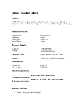 Abdul Rashid khan
Objective:
Highly Self –Motivated and goal-oriented professional, having 13 years of hands on
Experience in food production & with good communication skill, looking for a challenging
Career.
Personnel Details
Father's Name: Golum Hussain
Nationality: Indian
Date of Birth: 24-04-1985
Marital Status : Single
Contact Details:
Mobile No - +971-503998013
E-Mail - kmilon25@gmail.com
Languages known: English, Bengali, Hindi and Arabic
Hobbies Table tennis, Football, Cricket, Reading.
Passport Details
Passport No: G1611177
Place of issue MUMBAI
Educational Qualification:
Matriculation from Kolkata Board
Professional Qualification :
Diploma In 1 & ½ Year From Hotel Operational
Training School , Kolkata
Computer Knowledge:
1 Basic Computer Knowledge
 