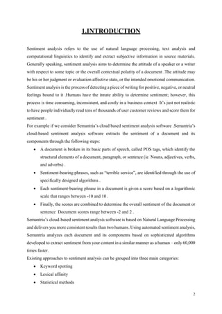 2
1.INTRODUCTION
Sentiment analysis refers to the use of natural language processing, text analysis and
computational linguistics to identify and extract subjective information in source materials.
Generally speaking, sentiment analysis aims to determine the attitude of a speaker or a writer
with respect to some topic or the overall contextual polarity of a document .The attitude may
be his or her judgment or evaluation affective state, or the intended emotional communication.
Sentiment analysis is the process of detecting a piece of writing for positive, negative, or neutral
feelings bound to it .Humans have the innate ability to determine sentiment; however, this
process is time consuming, inconsistent, and costly in a business context It’s just not realistic
to have people individually read tens of thousands of user customer reviews and score them for
sentiment .
For example if we consider Semantria’s cloud based sentiment analysis software .Semantria’s
cloud-based sentiment analysis software extracts the sentiment of a document and its
components through the following steps:
 A document is broken in its basic parts of speech, called POS tags, which identify the
structural elements of a document, paragraph, or sentence (ie Nouns, adjectives, verbs,
and adverbs) .
 Sentiment-bearing phrases, such as “terrible service”, are identified through the use of
specifically designed algorithms .
 Each sentiment-bearing phrase in a document is given a score based on a logarithmic
scale that ranges between -10 and 10 .
 Finally, the scores are combined to determine the overall sentiment of the document or
sentence Document scores range between -2 and 2 .
Semantria’s cloud-based sentiment analysis software is based on Natural Language Processing
and delivers you more consistent results than two humans. Using automated sentiment analysis,
Semantria analyzes each document and its components based on sophisticated algorithms
developed to extract sentiment from your content in a similar manner as a human – only 60,000
times faster.
Existing approaches to sentiment analysis can be grouped into three main categories:
 Keyword spotting
 Lexical affinity
 Statistical methods
 