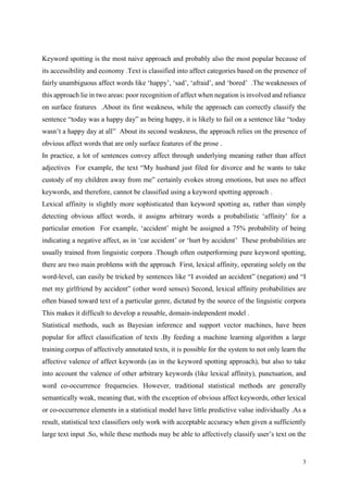 3
Keyword spotting is the most naive approach and probably also the most popular because of
its accessibility and economy .Text is classified into affect categories based on the presence of
fairly unambiguous affect words like ‘happy’, ‘sad’, ‘afraid’, and ‘bored’ .The weaknesses of
this approach lie in two areas: poor recognition of affect when negation is involved and reliance
on surface features .About its first weakness, while the approach can correctly classify the
sentence “today was a happy day” as being happy, it is likely to fail on a sentence like “today
wasn’t a happy day at all” About its second weakness, the approach relies on the presence of
obvious affect words that are only surface features of the prose .
In practice, a lot of sentences convey affect through underlying meaning rather than affect
adjectives For example, the text “My husband just filed for divorce and he wants to take
custody of my children away from me” certainly evokes strong emotions, but uses no affect
keywords, and therefore, cannot be classified using a keyword spotting approach .
Lexical affinity is slightly more sophisticated than keyword spotting as, rather than simply
detecting obvious affect words, it assigns arbitrary words a probabilistic ‘affinity’ for a
particular emotion For example, ‘accident’ might be assigned a 75% probability of being
indicating a negative affect, as in ‘car accident’ or ‘hurt by accident’ These probabilities are
usually trained from linguistic corpora .Though often outperforming pure keyword spotting,
there are two main problems with the approach First, lexical affinity, operating solely on the
word-level, can easily be tricked by sentences like “I avoided an accident” (negation) and “I
met my girlfriend by accident” (other word senses) Second, lexical affinity probabilities are
often biased toward text of a particular genre, dictated by the source of the linguistic corpora
This makes it difficult to develop a reusable, domain-independent model .
Statistical methods, such as Bayesian inference and support vector machines, have been
popular for affect classification of texts .By feeding a machine learning algorithm a large
training corpus of affectively annotated texts, it is possible for the system to not only learn the
affective valence of affect keywords (as in the keyword spotting approach), but also to take
into account the valence of other arbitrary keywords (like lexical affinity), punctuation, and
word co-occurrence frequencies. However, traditional statistical methods are generally
semantically weak, meaning that, with the exception of obvious affect keywords, other lexical
or co-occurrence elements in a statistical model have little predictive value individually .As a
result, statistical text classifiers only work with acceptable accuracy when given a sufficiently
large text input .So, while these methods may be able to affectively classify user’s text on the
 