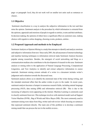 4
page- or paragraph- level, they do not work well on smaller text units such as sentences or
clauses .
1.1 Objective
Sentiment classification is a way to analyze the subjective information in the text and then
mine the opinion .Sentiment analysis is the procedure by which information is extracted from
the opinions, appraisals and emotions of people in regards to entities, events and their attributes.
In decision making, the opinions of others have a significant effect on customers ease, making
choices with regards to online shopping, choosing events, products, entities .
1.2 Proposed Approach and methods to be Employed
Sentiment Analysis or Opinion Mining is a study that attempts to identify and analyze emotions
and subjective information from text Since early 2001, the advancement of internet technology
and machine learning techniques in information retrieval make Sentiment Analysis becomes
popular among researchers. Besides, the emergent of social networking and blogs as a
communication medium also contributes to the development of research in this area Sentiment
analysis or mining refers to the application of Natural Language Processing, Computational
Linguistics, and Text Analytics to identify and extract subjective information in source
materials .Sentiment mining extracts attitude of a writer in a document includes writer’s
judgement and evaluation towards the discussed issue.
Sentiment analysis allows us to identify the emotional state of the writer during writing, and
the intended emotional effect that the author wishes to give to the reader .In recent years,
sentiment analysis becomes a hotspot in numerous research fields, including natural language
processing (NLP), data mining (DM) and information retrieval (IR) This is due to the
increasing of subjective texts appearing on the internet .Machine Learning is commonly used
to classify sentiment from text .This technique involves with statistical model such ad Support
Vector Machine (SVM) , Bag of Words and Näive Bayes (NB) .The most commonly used in
sentiment mining were taken from blog, twitter and web review which focusing on sentences
that expressed sentiment directly .The main aim of this problem is to develop a sentiment
mining model that can process the text in the mobile reviews .
 