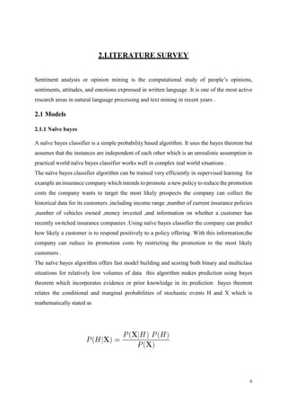 6
2.LITERATURE SURVEY
Sentiment analysis or opinion mining is the computational study of people’s opinions,
sentiments, attitudes, and emotions expressed in written language .It is one of the most active
research areas in natural language processing and text mining in recent years .
2.1 Models
2.1.1 Naïve bayes
A naïve bayes classifier is a simple probability based algorithm. It uses the bayes theorem but
assumes that the instances are independent of each other which is an unrealistic assumption in
practical world naïve bayes classifier works well in complex real world situations .
The naïve bayes classifier algorithm can be trained very efficiently in supervised learning for
example an insurance company which intends to promote a new policy to reduce the promotion
costs the company wants to target the most likely prospects the company can collect the
historical data for its customers ,including income range ,number of current insurance policies
,number of vehicles owned ,money invested ,and information on whether a customer has
recently switched insurance companies .Using naïve bayes classifier the company can predict
how likely a customer is to respond positively to a policy offering. With this information,the
company can reduce its promotion costs by restricting the promotion to the most likely
customers .
The naïve bayes algorithm offers fast model building and scoring both binary and multiclass
situations for relatively low volumes of data this algorithm makes prediction using bayes
theorem which incorporates evidence or prior knowledge in its prediction bayes theorem
relates the conditional and marginal probabilities of stochastic events H and X which is
mathematically stated as
 