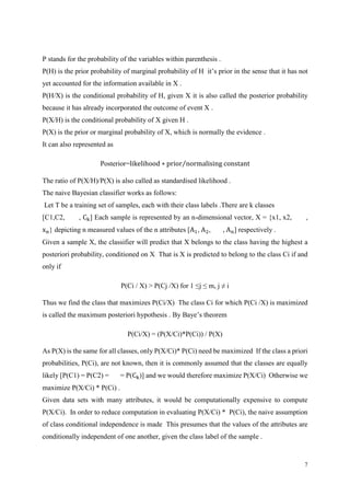 7
P stands for the probability of the variables within parenthesis .
P(H) is the prior probability of marginal probability of H it’s prior in the sense that it has not
yet accounted for the information available in X .
P(H/X) is the conditional probability of H, given X it is also called the posterior probability
because it has already incorporated the outcome of event X .
P(X/H) is the conditional probability of X given H .
P(X) is the prior or marginal probability of X, which is normally the evidence .
It can also represented as
Posterior=likelihood ∗ prior normalising constant⁄
The ratio of P(X/H)/P(X) is also called as standardised likelihood .
The naive Bayesian classifier works as follows:
Let T be a training set of samples, each with their class labels .There are k classes
[C1,C2, , Ck] Each sample is represented by an n-dimensional vector, X = {x1, x2, ,
xn} depicting n measured values of the n attributes [A1, A2, , An] respectively .
Given a sample X, the classifier will predict that X belongs to the class having the highest a
posteriori probability, conditioned on X That is X is predicted to belong to the class Ci if and
only if
P(Ci / X) > P(Cj /X) for 1 ≤j ≤ m, j ≠ i
Thus we find the class that maximizes P(Ci/X) The class Ci for which P(Ci /X) is maximized
is called the maximum posteriori hypothesis . By Baye’s theorem
P(Ci/X) = (P(X/Ci)*P(Ci)) / P(X)
As P(X) is the same for all classes, only P(X/Ci)* P(Ci) need be maximized If the class a priori
probabilities, P(Ci), are not known, then it is commonly assumed that the classes are equally
likely [P(C1) = P(C2) = = P(Ck)] and we would therefore maximize P(X/Ci) Otherwise we
maximize P(X/Ci) * P(Ci) .
Given data sets with many attributes, it would be computationally expensive to compute
P(X/Ci). In order to reduce computation in evaluating P(X/Ci) * P(Ci), the naive assumption
of class conditional independence is made This presumes that the values of the attributes are
conditionally independent of one another, given the class label of the sample .
 
